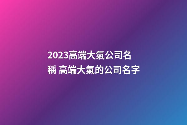 2023高端大氣公司名稱 高端大氣的公司名字